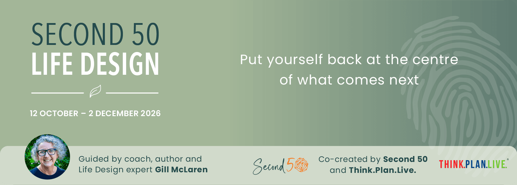 Second 50 Life Design. Put yourself back at the centre of what comes next. 12 October – 2 December 2026. Guided by coach, author and Life Design expert Gill McLaren. Co-created by Second 50 and Think.Plan.Live for midlife women ready to shape what comes next.